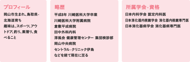〈プロフィール〉岡山市生まれ、鳥取県?北海道育ち趣味は、スポーツ、アウトドア、釣り、素潜り、食べること〈略歴〉平成8年 川崎医科大学卒業川崎医科大学附属病院倉敷平成病院田中外科内科淳風会 健康管理センター 集団検診部岡山中央病院セントラル?クリニック伊島などを経て現在に至る〈所属学会?資格〉日本内科学会 認定内科医日本消化器内視鏡学会 消化器内視鏡専門医日本消化器病学会
